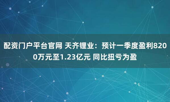 配资门户平台官网 天齐锂业：预计一季度盈利8200万元至1.23亿元 同比扭亏为盈