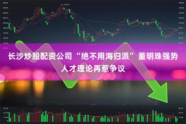 长沙炒股配资公司 “绝不用海归派” 董明珠强势人才理论再惹争议