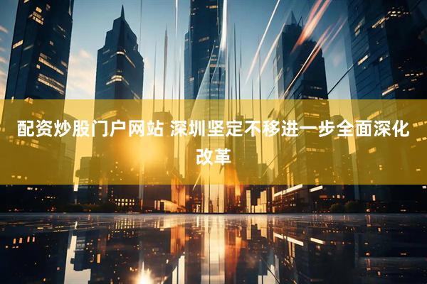 配资炒股门户网站 深圳坚定不移进一步全面深化改革