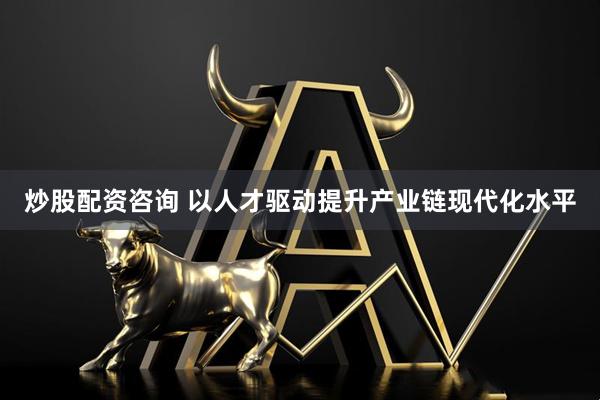 炒股配资咨询 以人才驱动提升产业链现代化水平