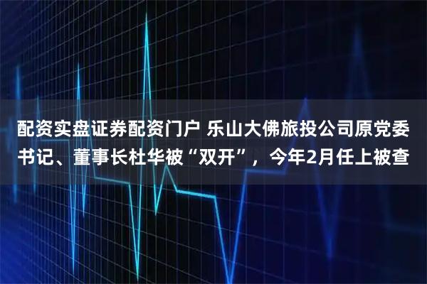 配资实盘证券配资门户 乐山大佛旅投公司原党委书记、董事长杜华被“双开”，今年2月任上被查