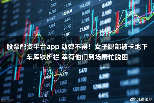 股票配资平台app 动弹不得！女子腿部被卡地下车库铁护栏 幸有他们到场帮忙脱困