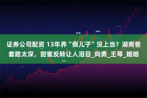 证券公司配资 13年养“假儿子”没上当？湖南爸套路太深，甜蜜反转让人泪目_向勇_王琴_婚姻