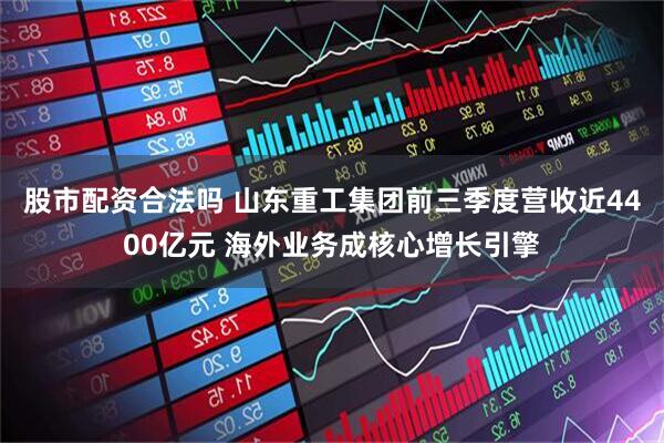 股市配资合法吗 山东重工集团前三季度营收近4400亿元 海外业务成核心增长引擎