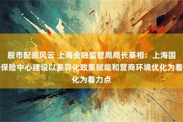 股市配资风云 上海金融监管局局长綦相：上海国际再保险中心建设以差异化政策赋能和营商环境优化为着力点