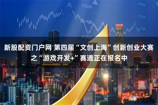 新股配资门户网 第四届“文创上海”创新创业大赛之“游戏开发+”赛道正在报名中