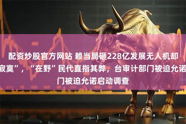 配资炒股官方网站 赖当局砸228亿发展无人机却“买了个寂寞”，“在野”民代直指其弊，台审计部门被迫允诺启动调查