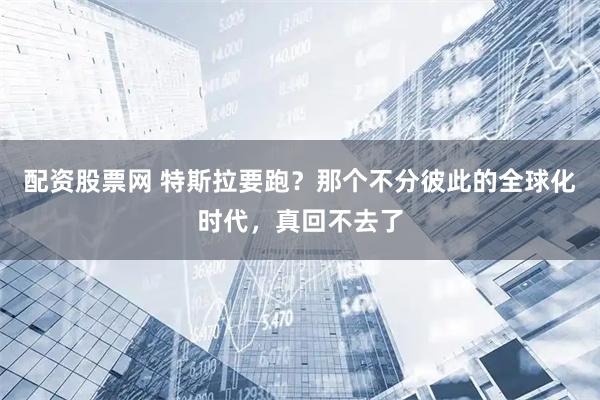 配资股票网 特斯拉要跑？那个不分彼此的全球化时代，真回不去了